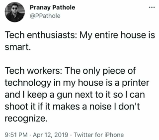 I keep a gun next to my printer @PPathole Tech enthusiasts: My entire house is smart. Tech workers: The only piece of technology in my house is a printer and I keep a gun next to it so I can shoot it if it makes a noise I don't recognize.